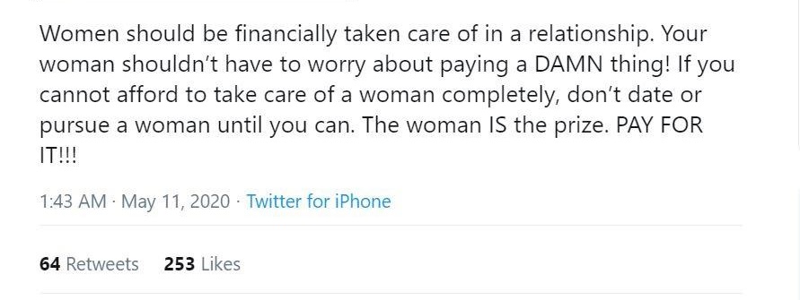 angle - Women should be financially taken care of in a relationship. Your woman shouldn't have to worry about paying a Damn thing! If you cannot afford to take care of a woman completely, don't date or pursue a woman until you can. The woman Is the prize.