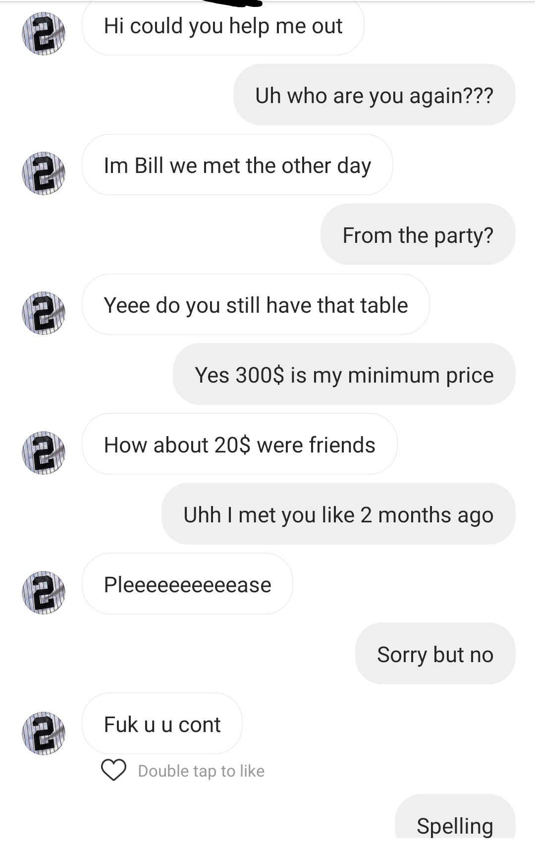 number - Hi could you help me out Uh who are you again??? 2 Im Bill we met the other day From the party? 2 Yeee do you still have that table Yes 300$ is my minimum price Ten How about 20$ were friends Uhh I met you 2 months ago Pleeeeeeeeeease 2 Sorry but