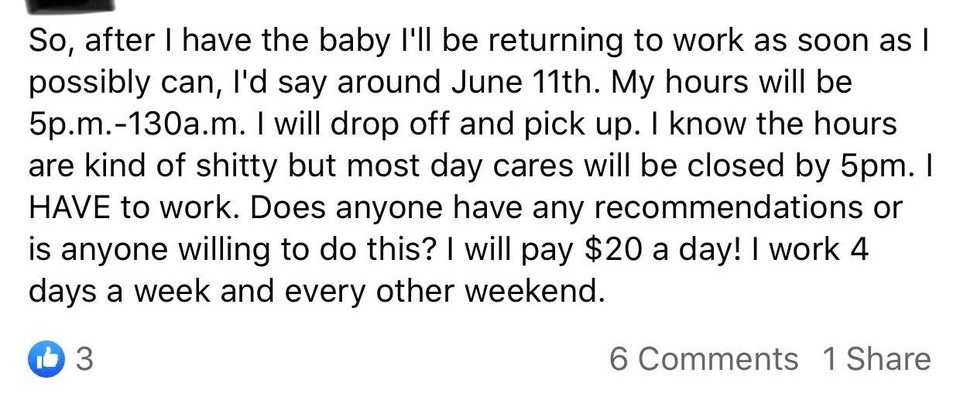 So, after I have the baby I'll be returning to work as soon as I possibly can, I'd say around June 11th. My hours will be 5p.m.130a.m. I will drop off and pick up. I know the hours are kind of shitty but most day cares will be closed by 5pm. I Have to…