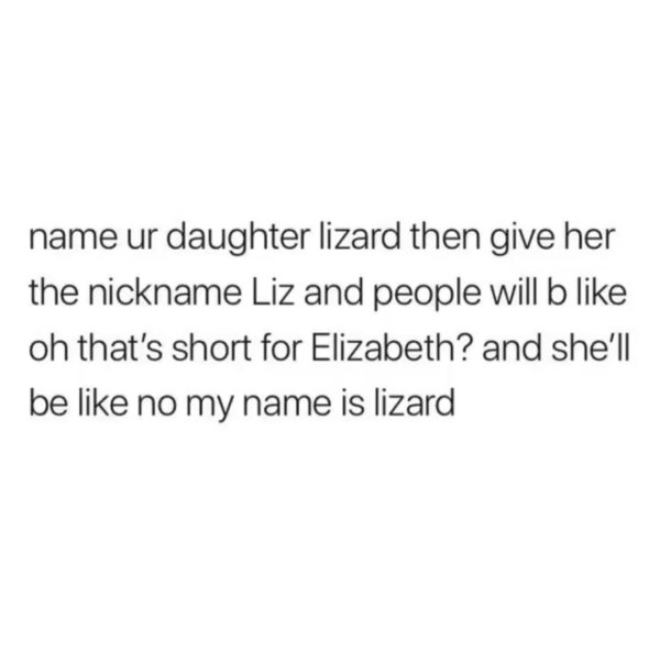 being an adult is pretty easy - name ur daughter lizard then give her the nickname Liz and people will b oh that's short for Elizabeth? and she'll be no my name is lizard