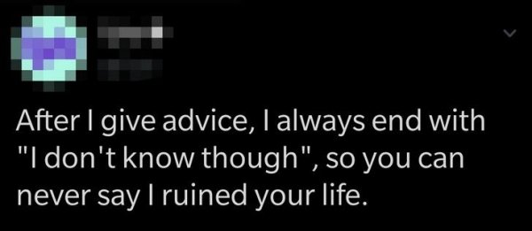 light - After I give advice, I always end with "I don't know though", so you can never say I ruined your life.