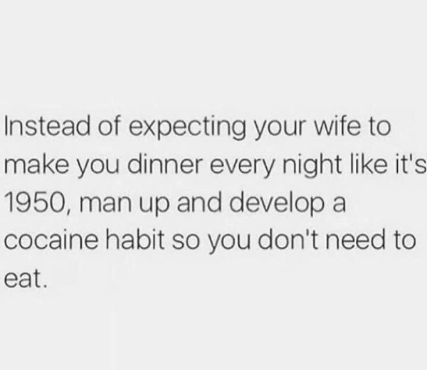 don t think about what can happen - Instead of expecting your wife to make you dinner every night it's 1950, man up and develop a cocaine habit so you don't need to eat.