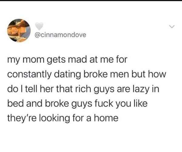 document - my mom gets mad at me for constantly dating broke men but how do I tell her that rich guys are lazy in bed and broke guys fuck you they're looking for a home