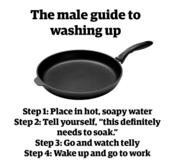 men washing up meme - The male guide to washing up Step 1 Place in hot, soapy water Step 2 Tell yourself, "this definitely needs to soak." Step 3 Go and watch telly Step 4 Wake up and go to work