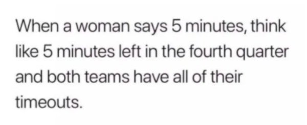 nothing hurts more than being betrayed - When a woman says 5 minutes, think 5 minutes left in the fourth quarter and both teams have all of their timeouts.