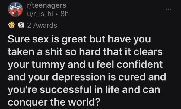 rteenagers ur_is_hi 8h S 2 Awards Sure sex is great but have you taken a shit so hard that it clears your tummy and u feel confident and your depression is cured and you're successful in life and can conquer the world?