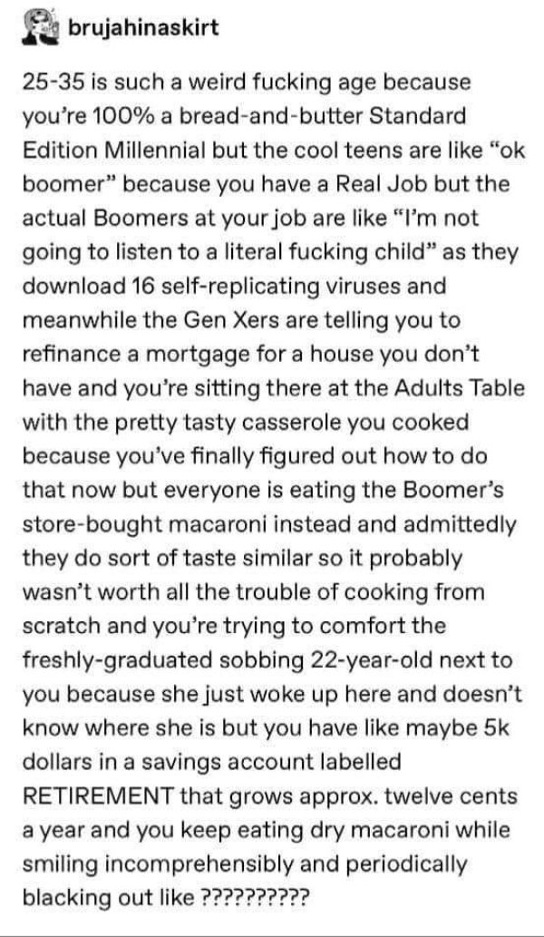 document - brujahinaskirt 2535 is such a weird fucking age because you're 100% a breadandbutter Standard Edition Millennial but the cool teens are "ok boomer" because you have a Real Job but the actual Boomers at your job are "I'm not going to listen to a