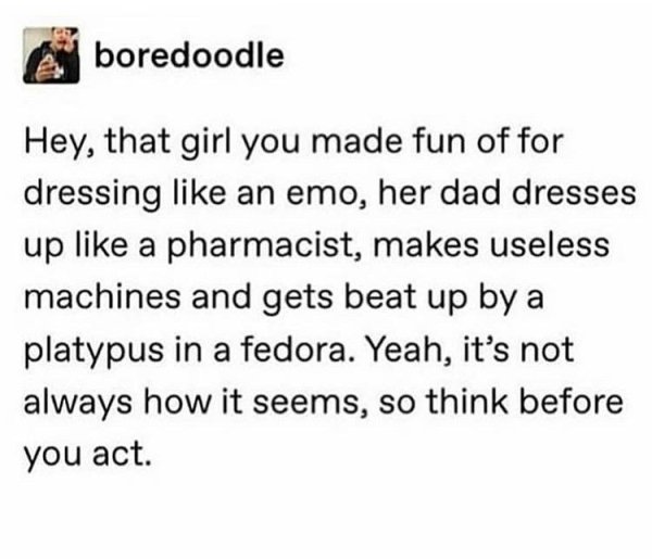 voice in her head meme - boredoodle Hey, that girl you made fun of for dressing an emo, her dad dresses up a pharmacist, makes useless machines and gets beat up by a platypus in a fedora. Yeah, it's not always how it seems, so think before you act.