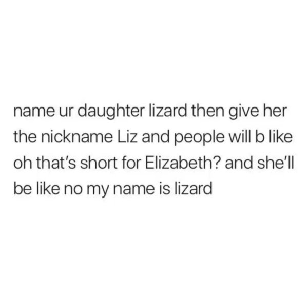 being an adult is pretty easy - name ur daughter lizard then give her the nickname Liz and people will b oh that's short for Elizabeth? and she'll be no my name is lizard