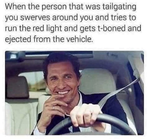 funny memes 2019 savage - When the person that was tailgating you swerves around you and tries to run the red light and gets tboned and ejected from the vehicle. rest