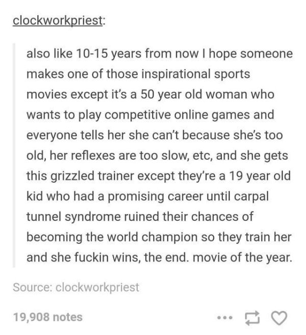 document - clockworkpriest also 1015 years from now I hope someone makes one of those inspirational sports movies except it's a 50 year old woman who wants to play competitive online games and everyone tells her she can't because she's too old, her reflex