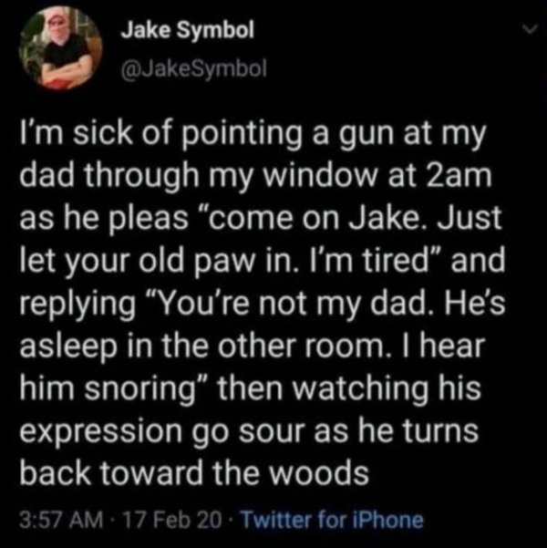 atmosphere - Jake Symbol I'm sick of pointing a gun at my dad through my window at 2am as he pleas "come on Jake. Just let your old paw in. I'm tired" and ing "You're not my dad. He's asleep in the other room. I hear him snoring" then watching his express