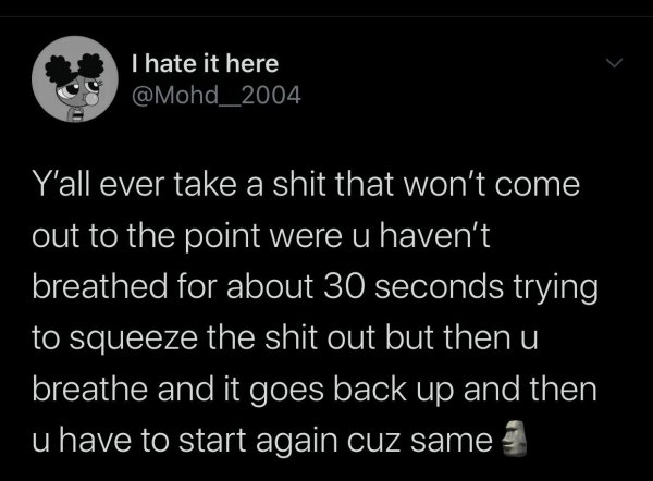 if you hate everyone you need to eat - I hate it here Y'all ever take a shit that won't come out to the point were u haven't breathed for about 30 seconds trying to squeeze the shit out but then u breathe and it goes back up and then u have to start again