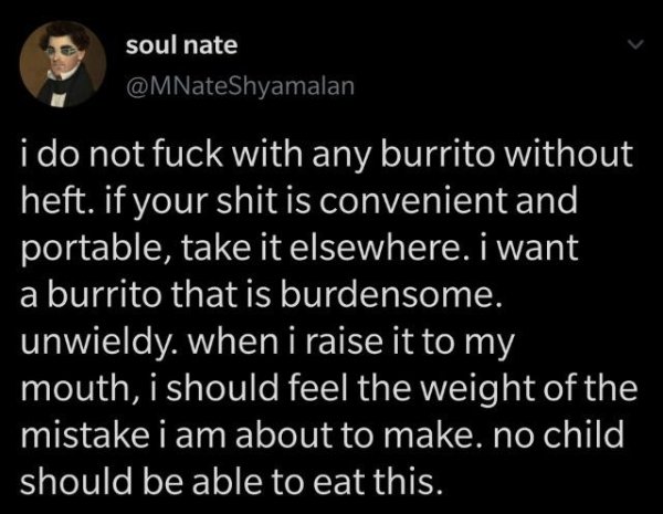 suicidal thoughts normal - soul nate i do not fuck with any burrito without heft. if your shit is convenient and portable, take it elsewhere. I want a burrito that is burdensome. unwieldy. when i raise it to my mouth, i should feel the weight of the mista