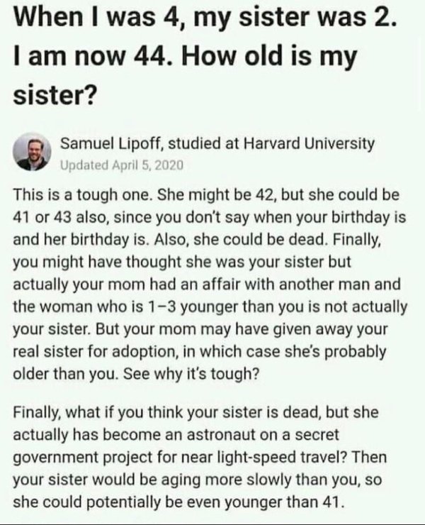 document - When I was 4, my sister was 2. I am now 44. How old is my sister? Samuel Lipoff, studied at Harvard University Updated This is a tough one. She might be 42, but she could be 41 or 43 also, since you don't say when your birthday is and her birth