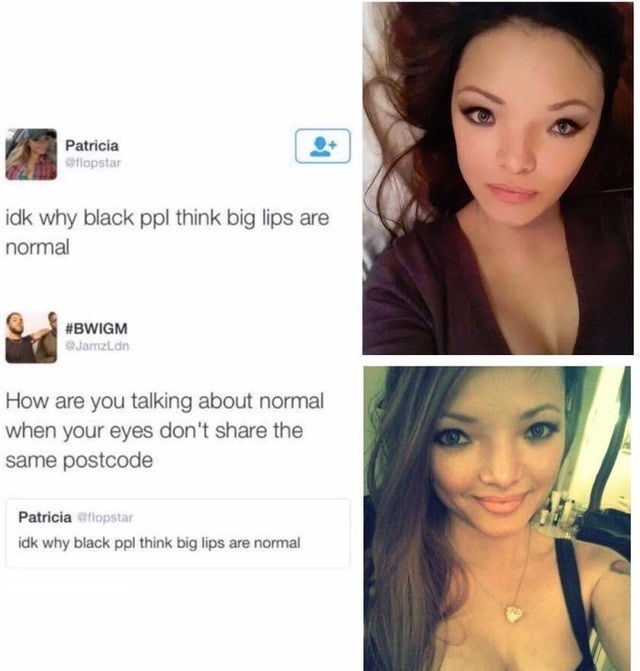 you talking about normal when your eyes don t even share the same post code - Patricia flopstar idk why black ppl think big lips are normal Jamzl.dn How are you talking about normal when your eyes don't the same postcode Patricia aflopstar idk why black p