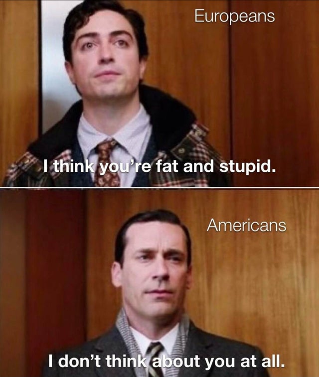 mad men meme - Europeans I think you're fat and stupid. Americans I don't think about you at all.