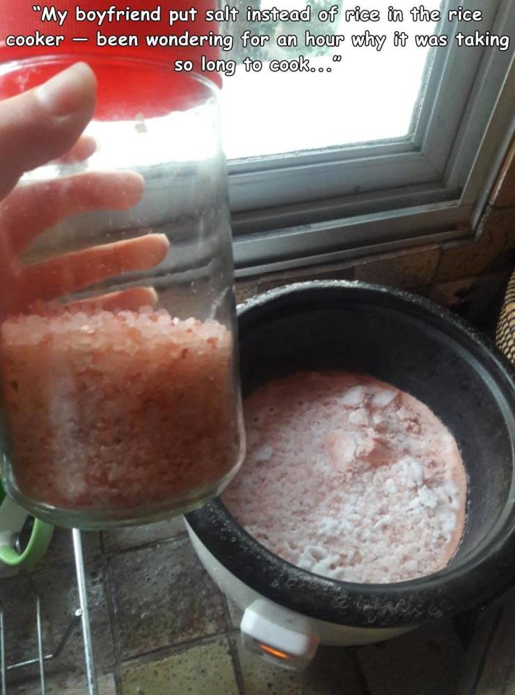 Cooking - "My boyfriend put salt instead of rice in the rice cooker been wondering for an hour why it was taking so long to cook..."