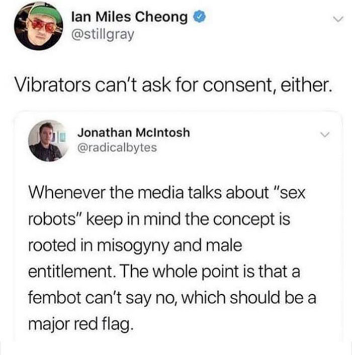 document - lan Miles Cheong Vibrators can't ask for consent, either. Jonathan McIntosh Whenever the media talks about "sex robots" keep in mind the concept is rooted in misogyny and male entitlement. The whole point is that a fembot can't say no, which sh