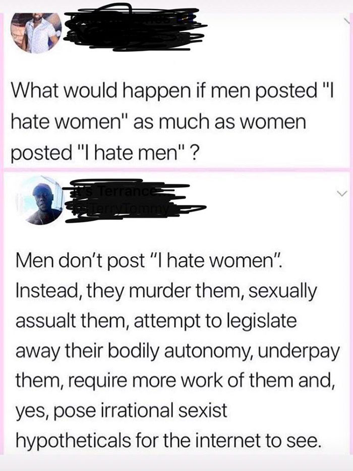 angle - What would happen if men posted "I hate women" as much as women posted "I hate men"? Terrance Men don't post "I hate women". Instead, they murder them, sexually assualt them, attempt to legislate away their bodily autonomy, underpay them, require 