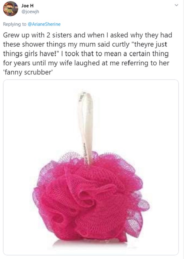 Grew up with 2 sisters and when I asked why they had these shower things my mum said curtly they're just things girls have. I took that to mean a certain thing for years until my wife laughed at me referring to her fanny scrubber