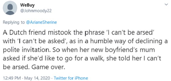 A Dutch friend mistook the phrase 'I can't be arsed' with 'I can't be asked', as in a humble way of declining a polite invitation. So when her new boyfriend's mum asked if she'd to go for a walk, she told her I can't be arsed. Game over. . .