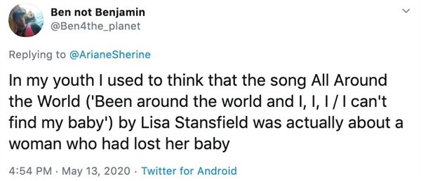 In my youth I used to think that the song All Around the World Benn around the world and I can't find my baby by Lisa Stansfield was actually about a woman who had lost her baby.