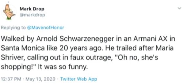 Mark Drop Honor Walked by Arnold Schwarzenegger in an Armani Ax in Santa Monica 20 years ago. He trailed after Maria Shriver, calling out in faux outrage, "Oh no, she's shopping!" It was so funny. . . Twitter Web App