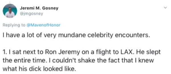diagram - Jeremi M. Gosney Honor I have a lot of very mundane celebrity encounters. 1. I sat next to Ron Jeremy on a flight to Lax. He slept the entire time. I couldn't shake the fact that I knew what his dick looked .