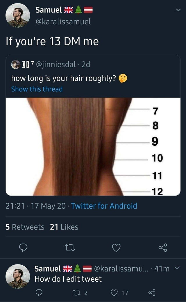 Internet meme - Samuel k If you're 13 Dm me 11? 2d how long is your hair roughly? Show this thread 7 8 9 10 11 12 . 17 May 20 Twitter for Android 5 21 22 Samuel ... 41m How do I edit tweet 272 17