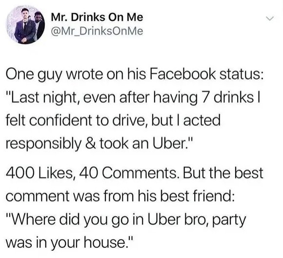 mr drinks on me - Mr. Drinks On Me One guy wrote on his Facebook status "Last night, even after having 7 drinks | felt confident to drive, but I acted responsibly & took an Uber." 400 , 40 . But the best comment was from his best friend "Where did you go 