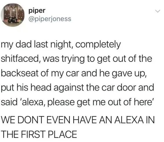 document - piper my dad last night, completely shitfaced, was trying to get out of the backseat of my car and he gave up, put his head against the car door and said 'alexa, please get me out of here' We Dont Even Have An Alexa In The First Place