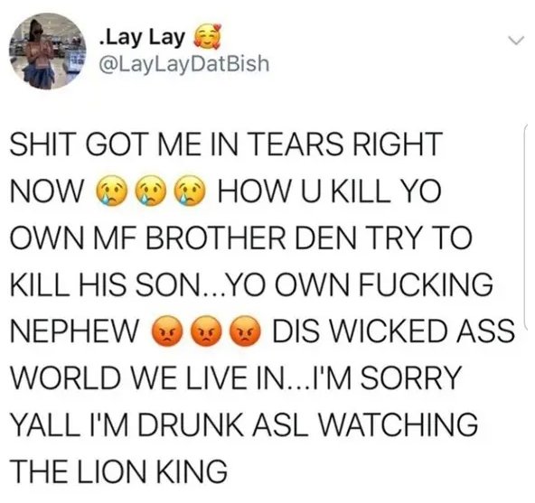 happiness - .Lay Lay Shit Got Me In Tears Right Now How U Kill Yo Own Mf Brother Den Try To Kill His Son...Yo Own Fucking Nephew Dis Wicked Ass World We Live In...I'M Sorry Yall I'M Drunk Asl Watching The Lion King