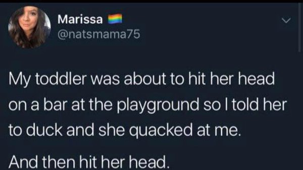 facebook is like jail - Marissa My toddler was about to hit her head on a bar at the playground so I told her to duck and she quacked at me. And then hit her head.