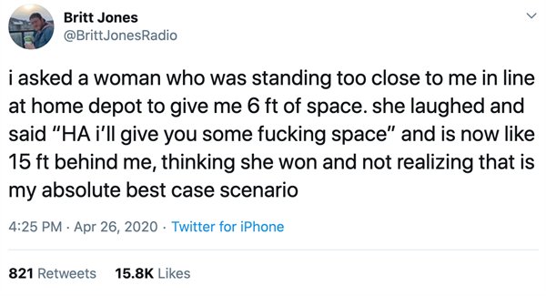 Britt Jones i asked a woman who was standing too close to me in line at home depot to give me 6 ft of space. she laughed and said "Ha i'll give you some fucking space" and is now 15 ft behind me, thinking she won and not realizing that is my absolute best