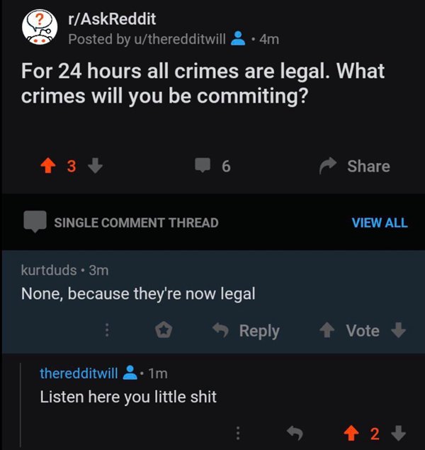 24 hours all crime is legal reddit - rAskReddit Posted by utheredditwill & 4m For 24 hours all crimes are legal. What crimes will you be commiting? 4 3 6 Single Comment Thread View All kurtduds. 3m None, because they're now legal Vote theredditwill 1m Lis