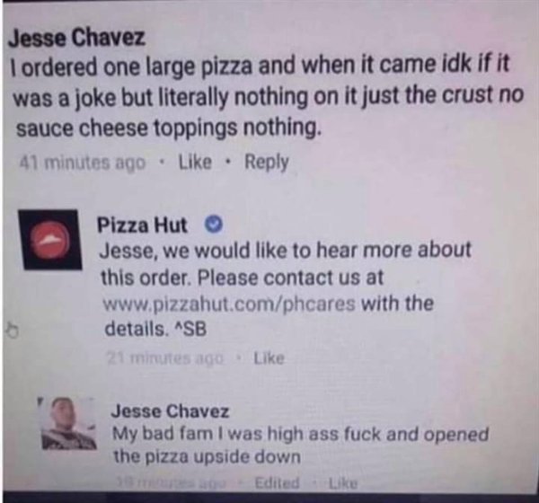 document - Jesse Chavez I ordered one large pizza and when it came idk if it was a joke but literally nothing on it just the crust no sauce cheese toppings nothing. 41 minutes ago . Pizza Hut Jesse, we would to hear more about this order. Please contact u