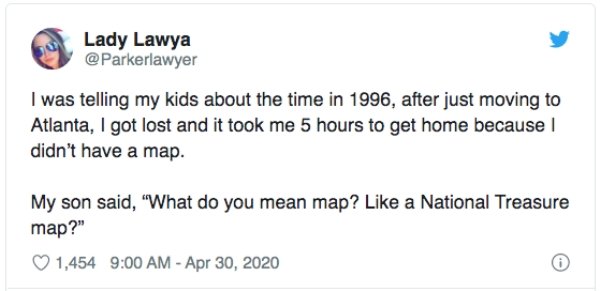 Lady Lawya I was telling my kids about the time in 1996, after just moving to Atlanta, I got lost and it took me 5 hours to get home because didn't have a map. My son said, "What do you mean map? a National Treasure map?" 1,454