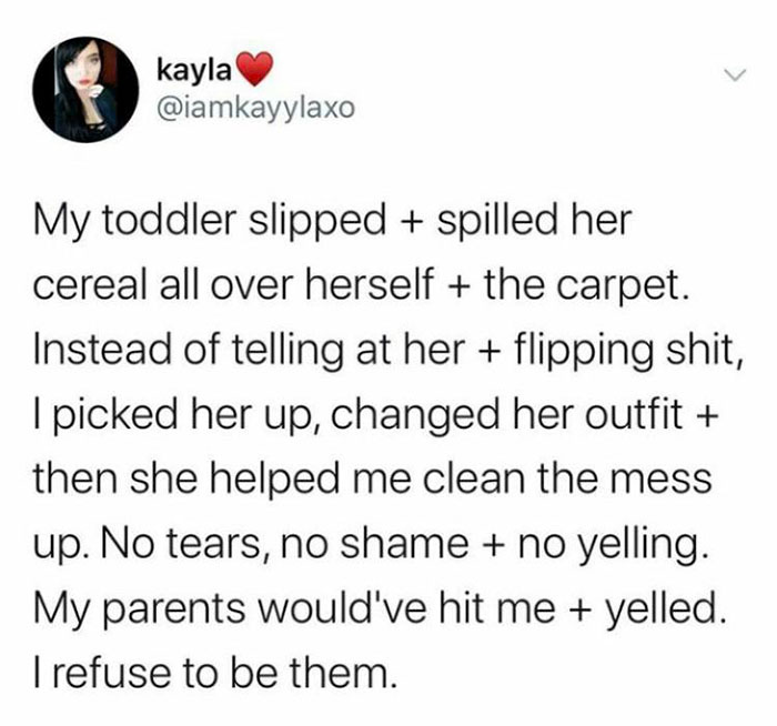 angle - kayla My toddler slipped spilled her cereal all over herself the carpet. Instead of telling at her flipping shit, I picked her up, changed her outfit then she helped me clean the mess up. No tears, no shame no yelling. My parents would've hit me y