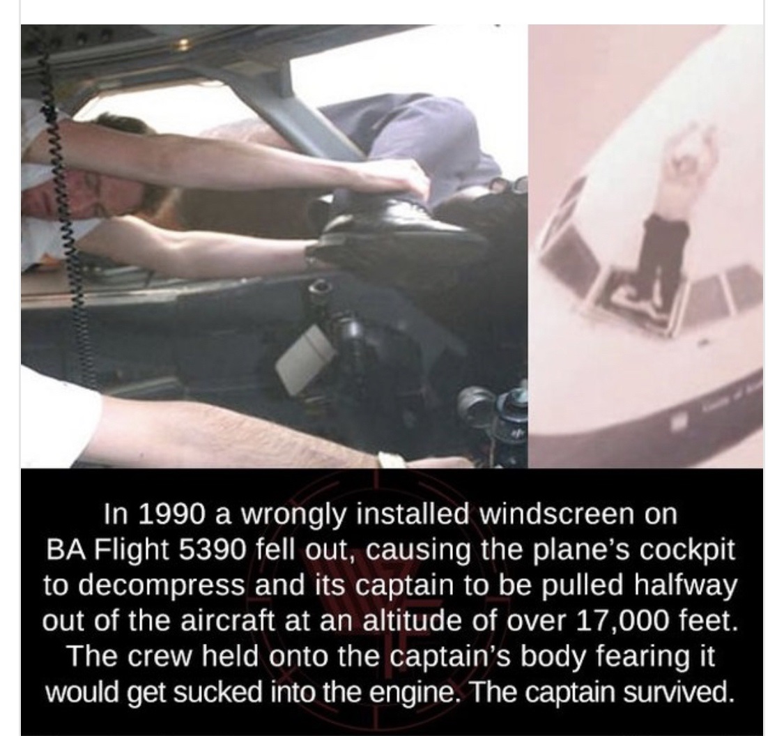 british airways flight 5390 - wwwwwwwwwwwwwww In 1990 a wrongly installed windscreen on Ba Flight 5390 fell out, causing the plane's cockpit to decompress and its captain to be pulled halfway out of the aircraft at an altitude of over 17,000 feet. The cre