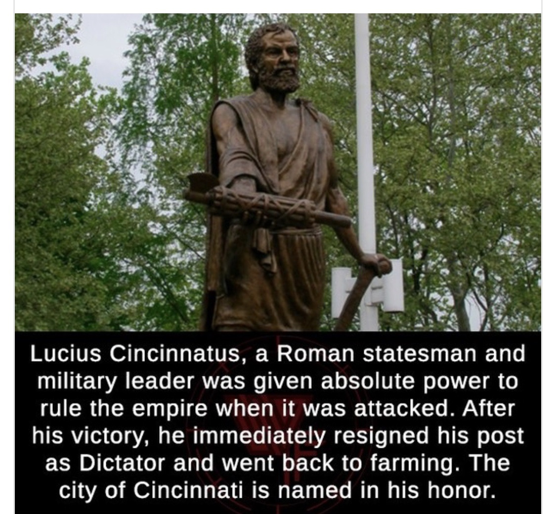 Lucius Quinctius Cincinnatus - Lucius Cincinnatus, a Roman statesman and military leader was given absolute power to rule the empire when it was attacked. After his victory, he immediately resigned his post as Dictator and went back to farming. The city o