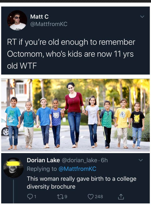 octomom kids now - Matt C Rt if you're old enough to remember Octomom, who's kids are now 11 yrs old Wte. Dorian Lake . 6h This woman really gave birth to a college diversity brochure 229 248 1