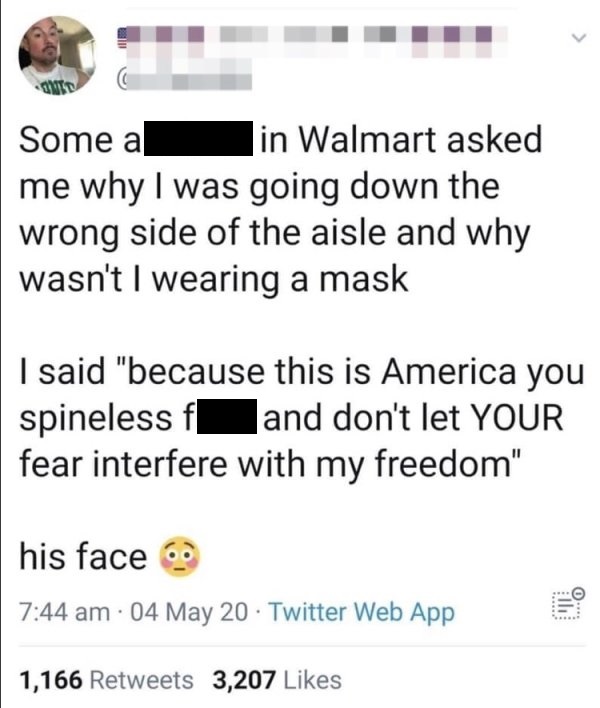 point - Some a in Walmart asked me why I was going down the wrong side of the aisle and why wasn't I wearing a mask I said "because this is America you spineless fand don't let Your fear interfere with my freedom" his face . 04 May 20 Twitter Web App 11 1