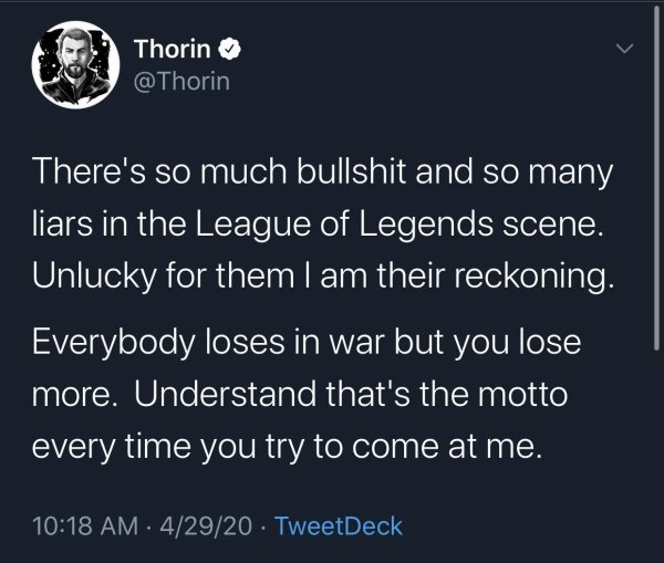 atmosphere - Thorin There's so much bullshit and so many liars in the League of Legends scene. Unlucky for them I am their reckoning. Everybody loses in war but you lose more. Understand that's the motto every time you try to come at me. 42920 TweetDeck