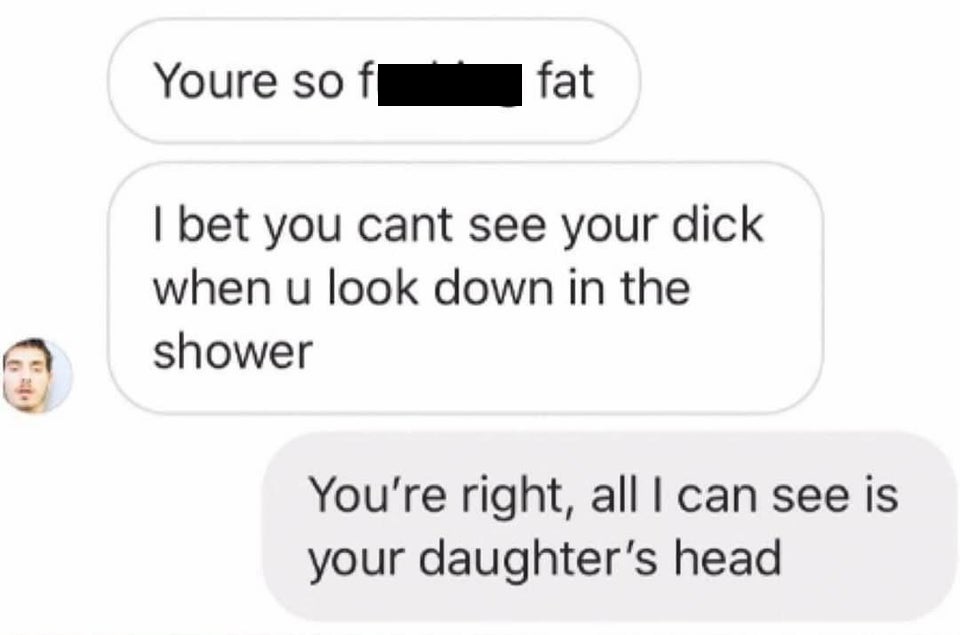 Youre so fat I bet you cant see your dick when u look down in the shower You're right, all I can see is your daughter's head