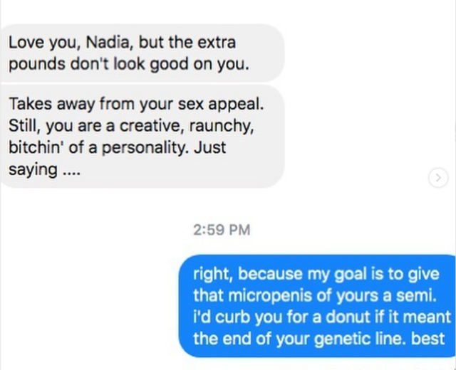 Love you, Nadia, but the extra pounds don't look good on you. Takes away from your sex appeal. Still, you are a creative, raunchy, bitchin' of a personality. Just saying .... right, because my goal is to give that micropenis of yours a semi. I'd curb you 