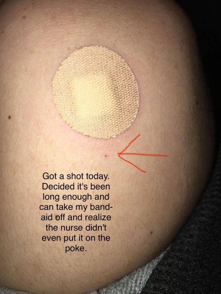 Got a shot today. Decided it's been long enough and can take my band aid off and realize the nurse didn't even put it on the poke.