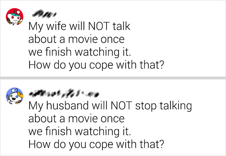 My wife will Not talk about a movie once we finish watching it. How do you cope with that? My husband will Not stop talking about a movie once we finish watching it. How do you cope with that?