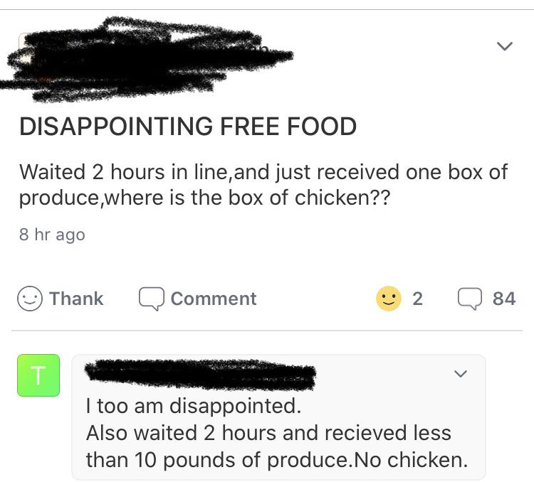angle - Disappointing Free Food Waited 2 hours in line, and just received one box of produce,where is the box of chicken?? 8 hr ago Thank Q Comment 2 84 T