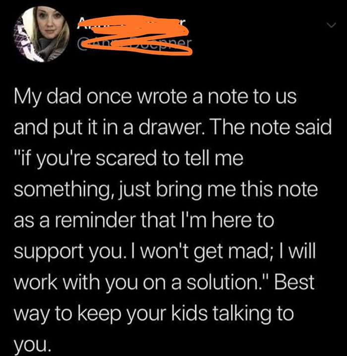 photo caption - My dad once wrote a note to us and put it in a drawer. The note said "if you're scared to tell me something, just bring me this note as a reminder that I'm here to support you. I won't get mad; I will work with you on a solution." Best way